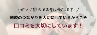 ぜひご協力をお願い致します！地域のつながりを大切にしているからこそ口コミを大切にしています！